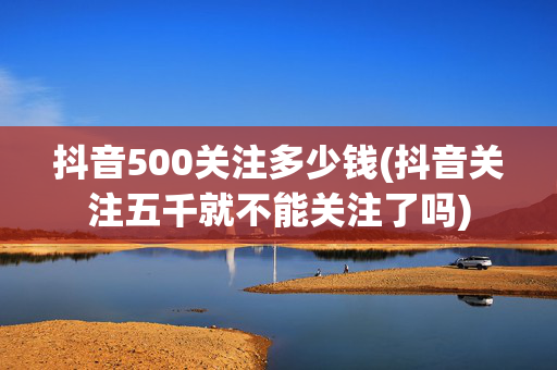 抖音500关注多少钱(抖音关注五千就不能关注了吗)